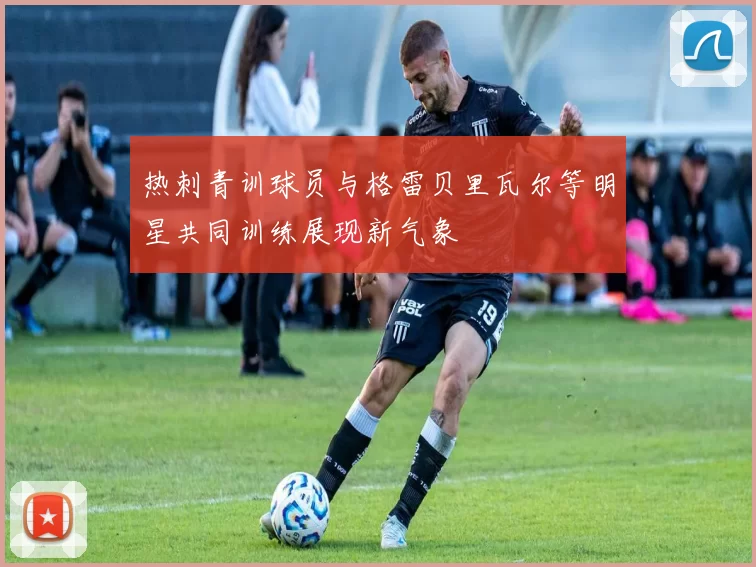 热刺青训球员与格雷贝里瓦尔等明星共同训练展现新气象