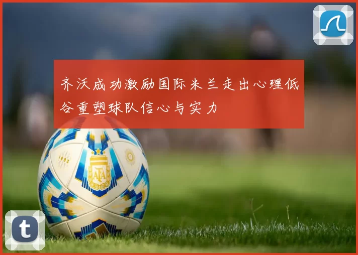 齐沃成功激励国际米兰走出心理低谷重塑球队信心与实力