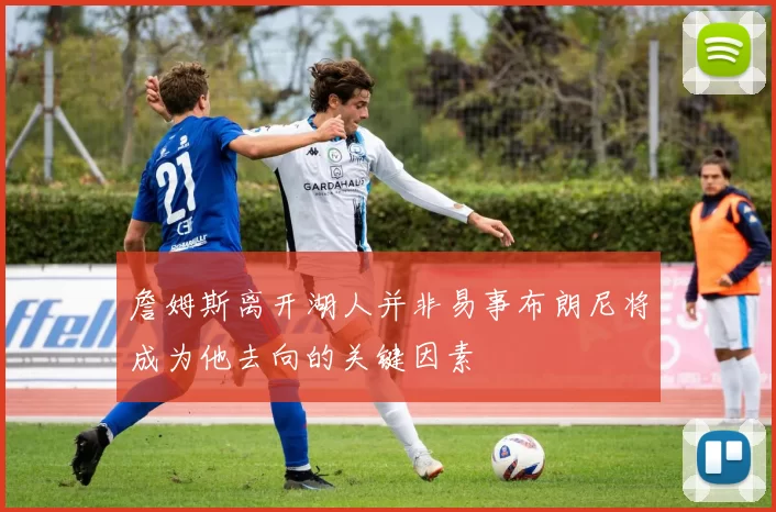 詹姆斯离开湖人并非易事布朗尼将成为他去向的关键因素