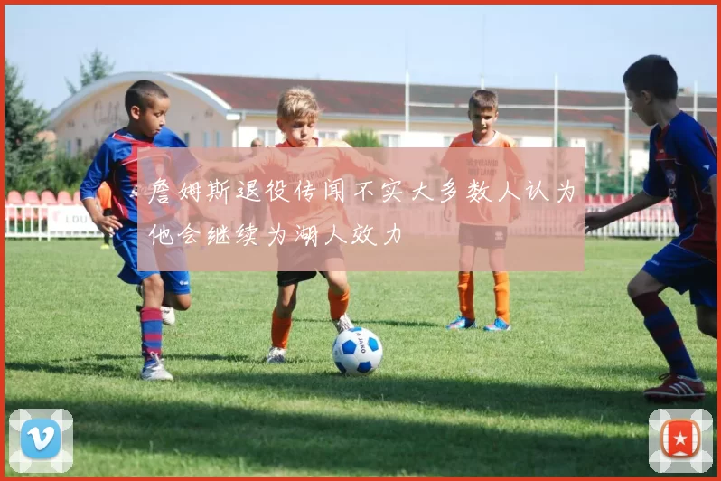 詹姆斯退役传闻不实大多数人认为他会继续为湖人效力