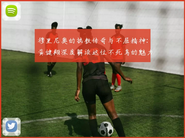 穆里尼奥的执教传奇与不屈精神：黄健翔深度解读这位不死鸟的魅力