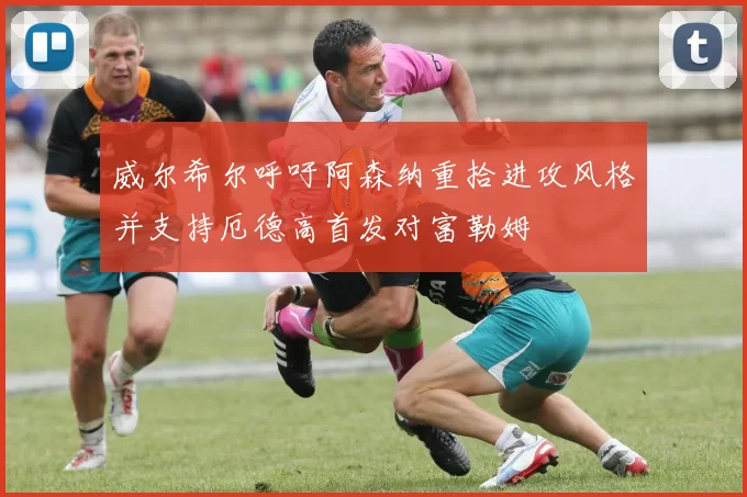 威尔希尔呼吁阿森纳重拾进攻风格并支持厄德高首发对富勒姆
