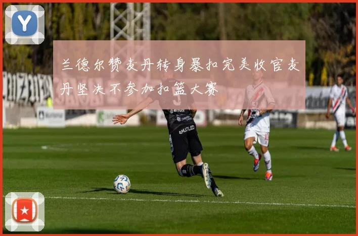 兰德尔赞麦丹转身暴扣完美收官麦丹坚决不参加扣篮大赛