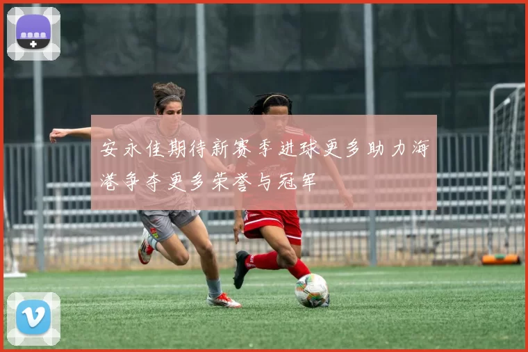 安永佳期待新赛季进球更多助力海港争夺更多荣誉与冠军