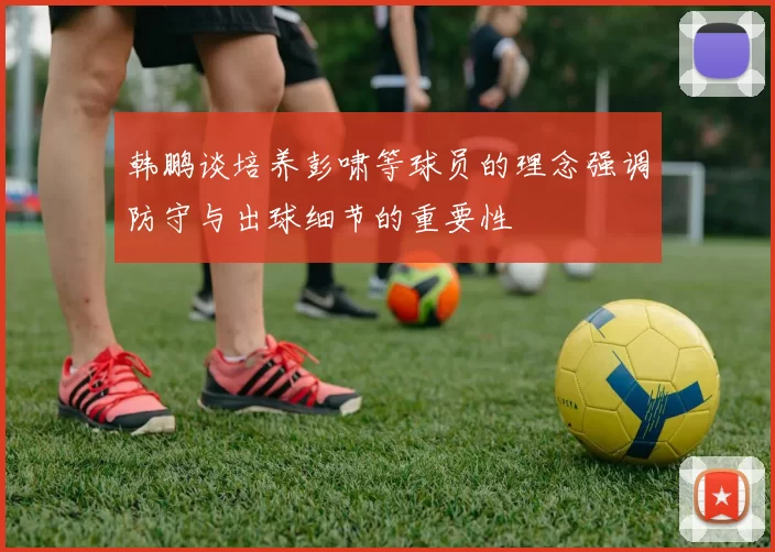 韩鹏谈培养彭啸等球员的理念强调防守与出球细节的重要性