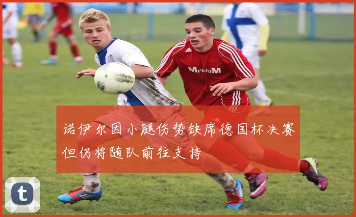 诺伊尔因小腿伤势缺席德国杯决赛但仍将随队前往支持