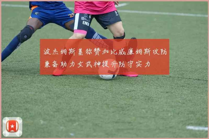 波杰姆斯基称赞加比威廉姆斯攻防兼备助力女武神提升防守实力