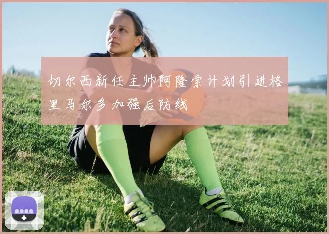 切尔西新任主帅阿隆索计划引进格里马尔多加强后防线