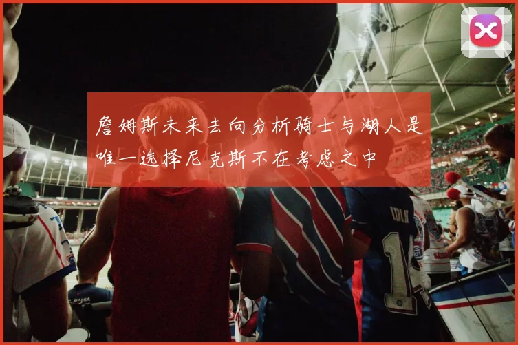 詹姆斯未来去向分析骑士与湖人是唯一选择尼克斯不在考虑之中