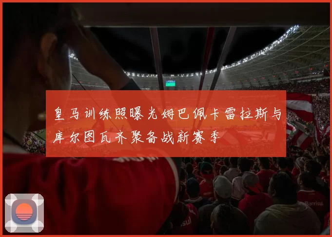 皇马训练照曝光姆巴佩卡雷拉斯与库尔图瓦齐聚备战新赛季