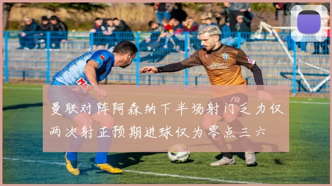 曼联对阵阿森纳下半场射门乏力仅两次射正预期进球仅为零点三六