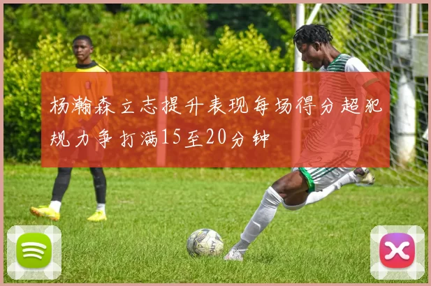 杨瀚森立志提升表现每场得分超犯规力争打满15至20分钟