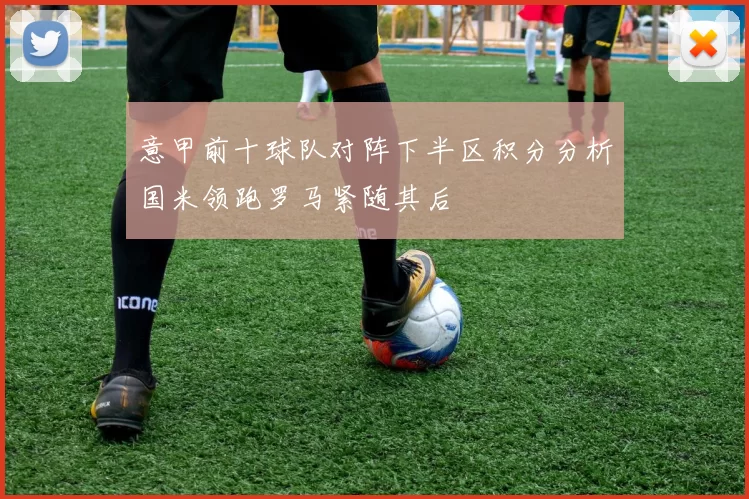 意甲前十球队对阵下半区积分分析国米领跑罗马紧随其后