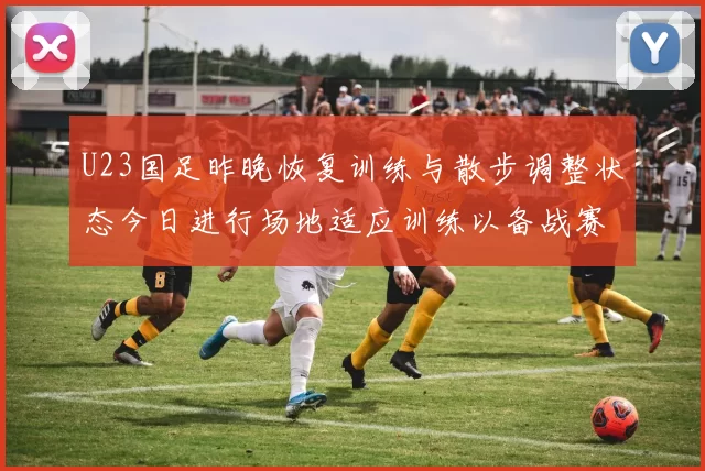 U23国足昨晚恢复训练与散步调整状态今日进行场地适应训练以备战赛事