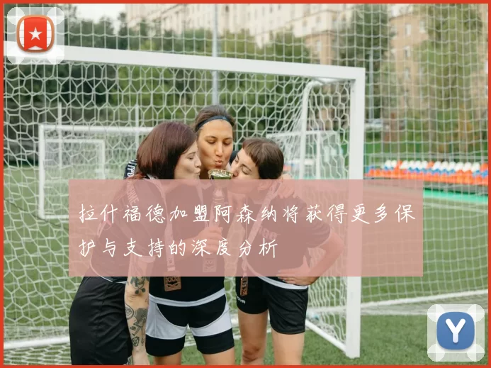 拉什福德加盟阿森纳将获得更多保护与支持的深度分析