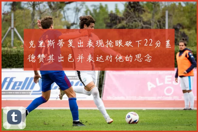 克里斯蒂复出表现抢眼砍下22分基德赞其出色并表达对他的思念
